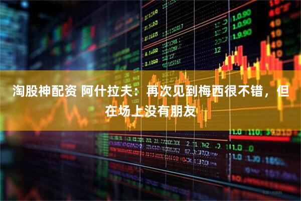 淘股神配资 阿什拉夫：再次见到梅西很不错，但在场上没有朋友