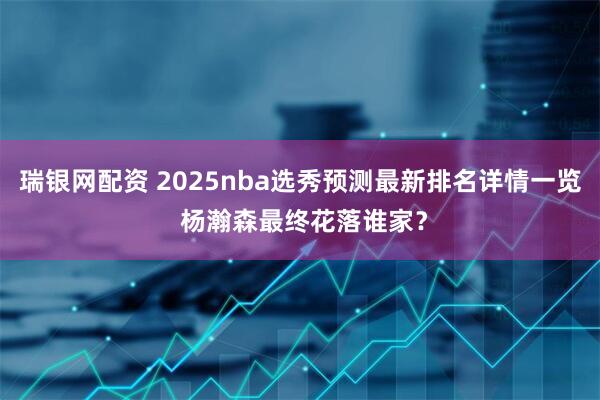 瑞银网配资 2025nba选秀预测最新排名详情一览 杨瀚森最终花落谁家？