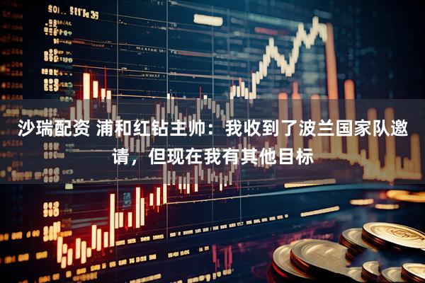 沙瑞配资 浦和红钻主帅：我收到了波兰国家队邀请，但现在我有其他目标