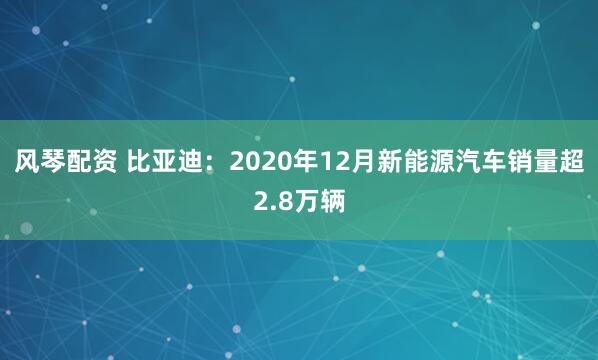 风琴配资 比亚迪：2020年12月新能源汽车销量超2.8万辆