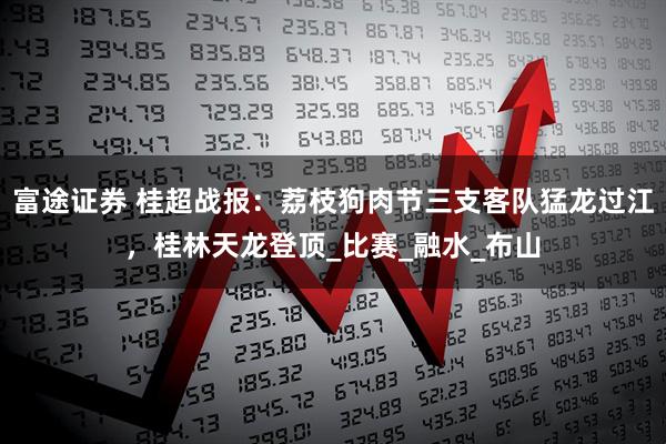 富途证券 桂超战报：荔枝狗肉节三支客队猛龙过江，桂林天龙登顶_比赛_融水_布山