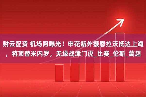 财云配资 机场照曝光！申花新外援恩拉沃抵达上海，将顶替米内罗，无缘战津门虎_比赛_伦斯_葡超