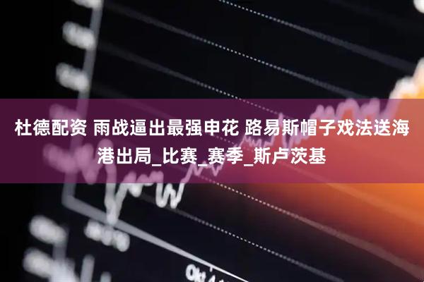 杜德配资 雨战逼出最强申花 路易斯帽子戏法送海港出局_比赛_赛季_斯卢茨基
