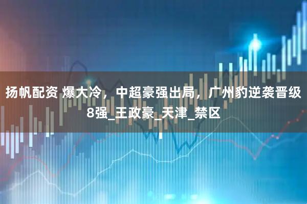 扬帆配资 爆大冷，中超豪强出局，广州豹逆袭晋级8强_王政豪_天津_禁区