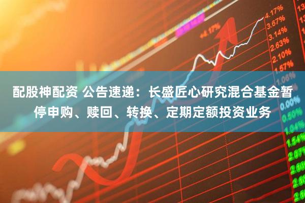 配股神配资 公告速递：长盛匠心研究混合基金暂停申购、赎回、转换、定期定额投资业务