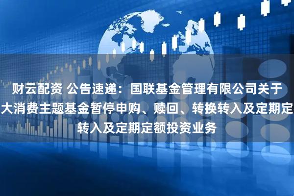 财云配资 公告速递：国联基金管理有限公司关于国联沪港深大消费主题基金暂停申购、赎回、转换转入及定期定额投资业务