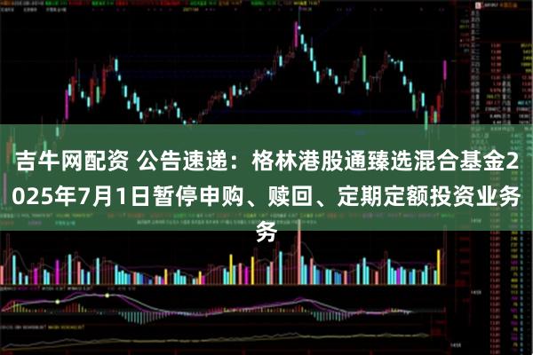 吉牛网配资 公告速递：格林港股通臻选混合基金2025年7月1日暂停申购、赎回、定期定额投资业务