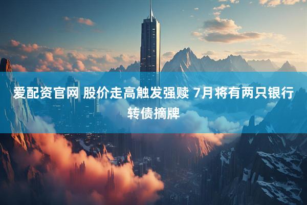爱配资官网 股价走高触发强赎 7月将有两只银行转债摘牌