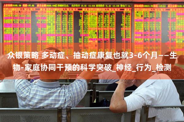 众银策略 多动症、抽动症康复也就3-6个月——生物-家庭协同干预的科学突破_神经_行为_检测