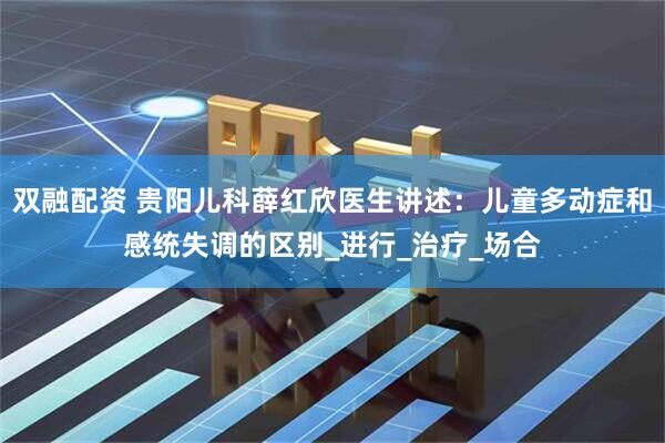 双融配资 贵阳儿科薛红欣医生讲述：儿童多动症和感统失调的区别_进行_治疗_场合