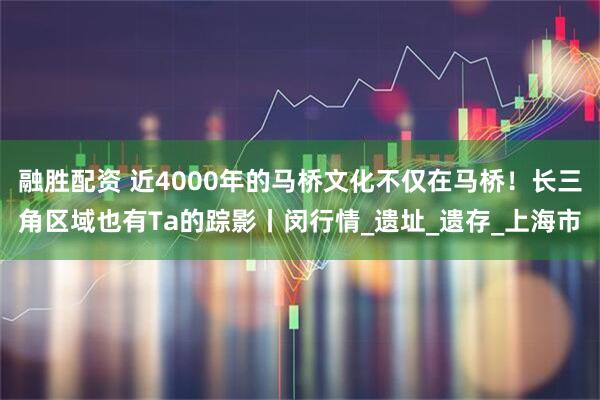 融胜配资 近4000年的马桥文化不仅在马桥！长三角区域也有Ta的踪影丨闵行情_遗址_遗存_上海市