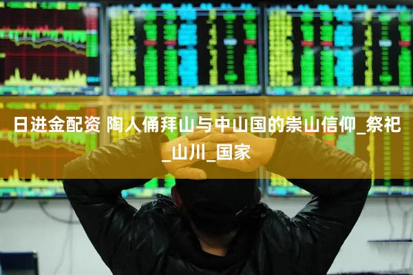 日进金配资 陶人俑拜山与中山国的崇山信仰_祭祀_山川_国家