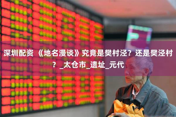 深圳配资 《地名漫谈》究竟是樊村泾？还是樊泾村？_太仓市_遗址_元代