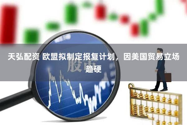 天弘配资 欧盟拟制定报复计划，因美国贸易立场趋硬