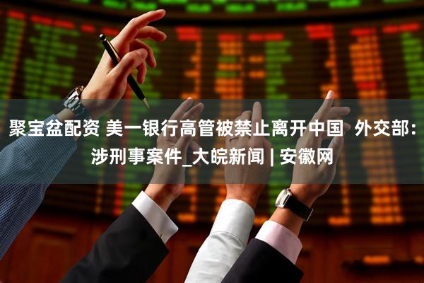 聚宝盆配资 美一银行高管被禁止离开中国  外交部：涉刑事案件_大皖新闻 | 安徽网