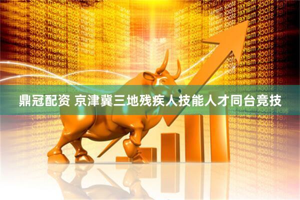 鼎冠配资 京津冀三地残疾人技能人才同台竞技