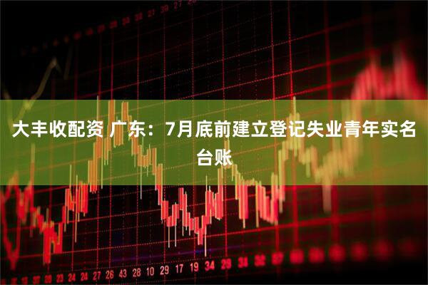 大丰收配资 广东：7月底前建立登记失业青年实名台账