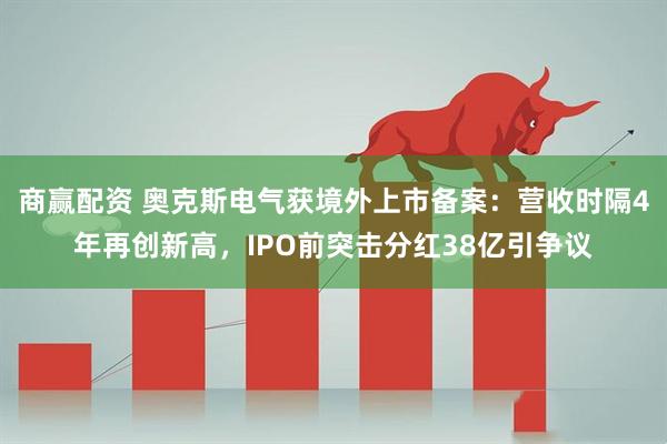 商赢配资 奥克斯电气获境外上市备案：营收时隔4年再创新高，IPO前突击分红38亿引争议