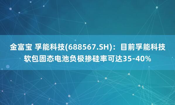 金富宝 孚能科技(688567.SH)：目前孚能科技软包固态电池负极掺硅率可达35-40%