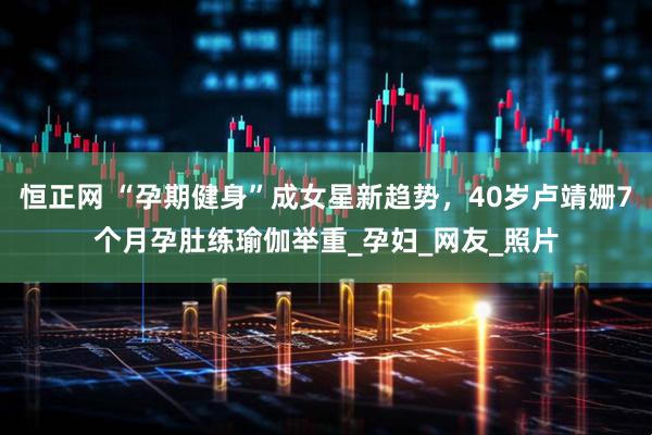 恒正网 “孕期健身”成女星新趋势，40岁卢靖姗7个月孕肚练瑜伽举重_孕妇_网友_照片
