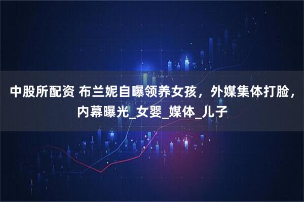 中股所配资 布兰妮自曝领养女孩，外媒集体打脸，内幕曝光_女婴_媒体_儿子