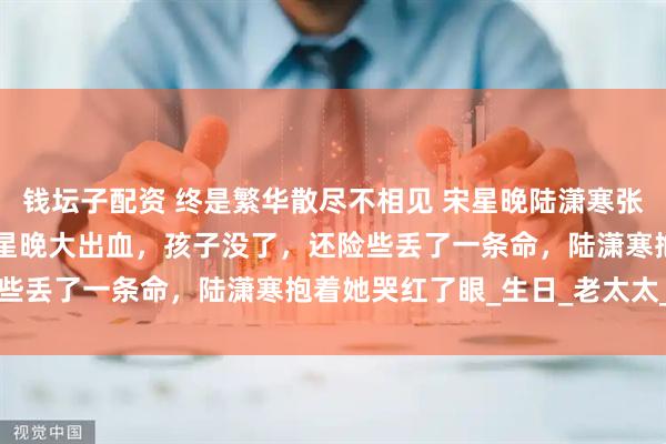 钱坛子配资 终是繁华散尽不相见 宋星晚陆潇寒张玉兰 　　生孩子那天，宋星晚大出血，孩子没了，还险些丢了一条命，陆潇寒抱着她哭红了眼_生日_老太太_兄弟