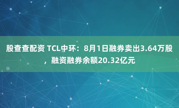 股查查配资 TCL中环：8月1日融券卖出3.64万股，融资融券余额20.32亿元