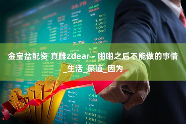 金宝盆配资 真雕zdear - 啪啪之后不能做的事情_生活_尿道_因为
