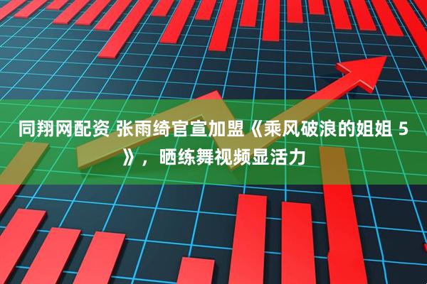 同翔网配资 张雨绮官宣加盟《乘风破浪的姐姐 5》，晒练舞视频显活力