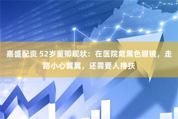 嘉盛配资 52岁董卿现状：在医院戴黑色眼镜，走路小心翼翼，还需要人搀扶