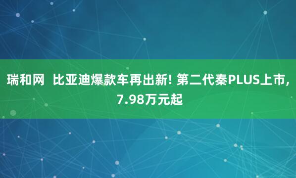 瑞和网  比亚迪爆款车再出新! 第二代秦PLUS上市, 7.98万元起