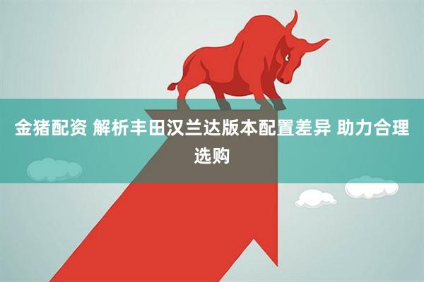 金猪配资 解析丰田汉兰达版本配置差异 助力合理选购