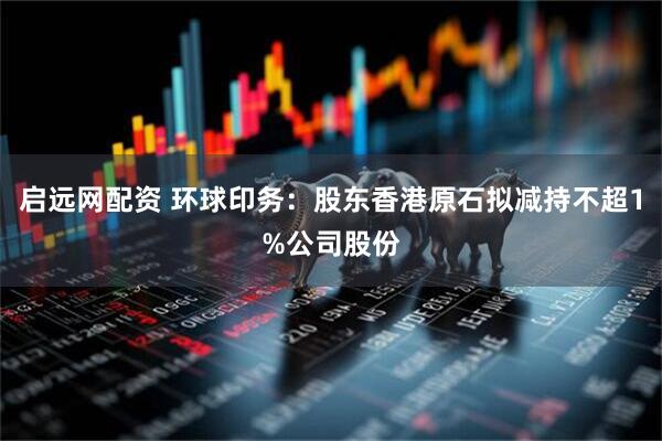 启远网配资 环球印务：股东香港原石拟减持不超1%公司股份