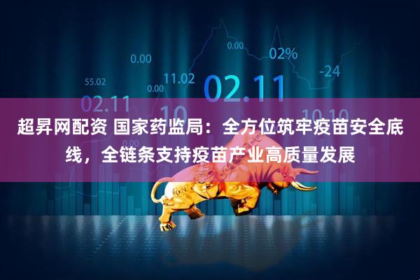超昇网配资 国家药监局：全方位筑牢疫苗安全底线，全链条支持疫苗产业高质量发展
