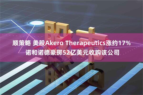 顺策略 美股Akero Therapeutics涨约17% 诺和诺德豪掷52亿美元收购该公司