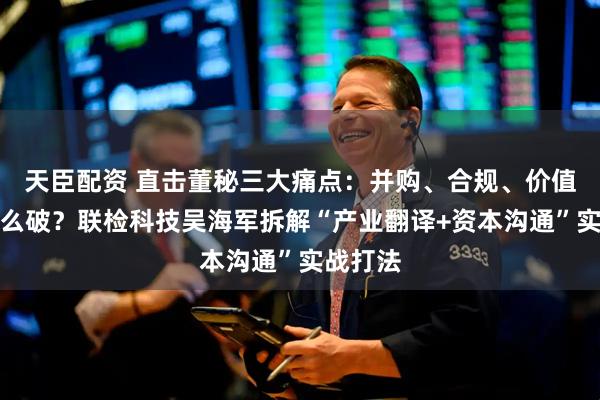 天臣配资 直击董秘三大痛点：并购、合规、价值传递怎么破？联检科技吴海军拆解“产业翻译+资本沟通”实战打法