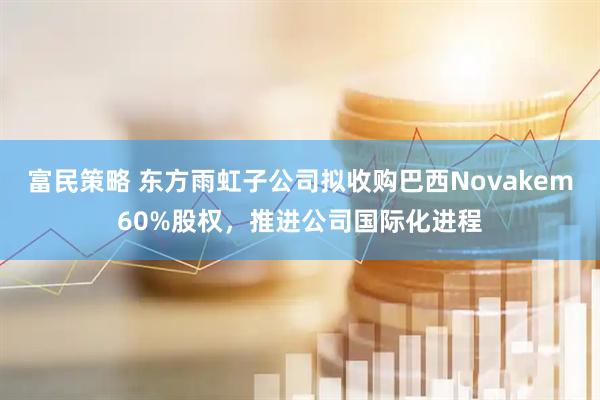 富民策略 东方雨虹子公司拟收购巴西Novakem60%股权，推进公司国际化进程
