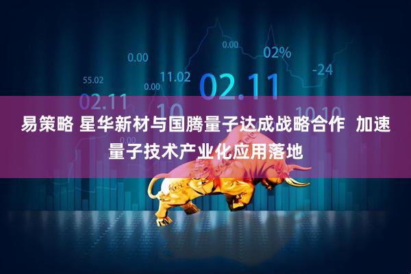 易策略 星华新材与国腾量子达成战略合作 加速量子技术产业化应用落地