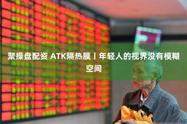 聚操盘配资 ATK隔热膜丨年轻人的视界没有模糊空间