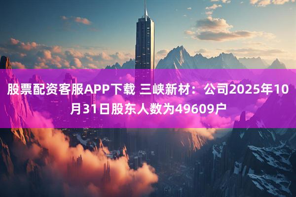 股票配资客服APP下载 三峡新材：公司2025年10月31日股东人数为49609户