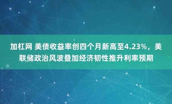 加杠网 美债收益率创四个月新高至4.23%，美联储政治风波叠加经济韧性推升利率预期