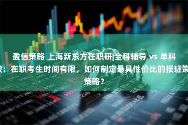 盈信策略 上海新东方在职研|全科辅导 vs 单科突破：在职考生时间有限，如何制定最具性价比的报班策略？