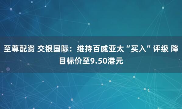 至尊配资 交银国际：维持百威亚太“买入”评级 降目标价至9.50港元